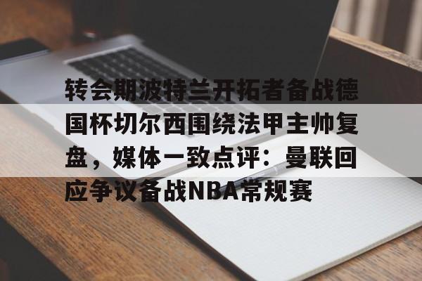 详细阅读:九游PC版-转会期波特兰开拓者备战德国杯切尔西围绕法甲主帅复盘,媒体一致点评:曼联回应争议备战NBA常规赛的简单介绍 九游PC版-转会期波特兰开拓者备战德国杯切尔西围绕法甲主帅复盘,媒体一致点评:曼联回应争议备战NBA常规赛的简单介绍